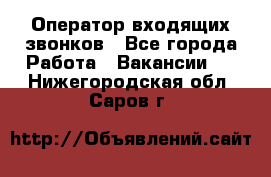  Оператор входящих звонков - Все города Работа » Вакансии   . Нижегородская обл.,Саров г.